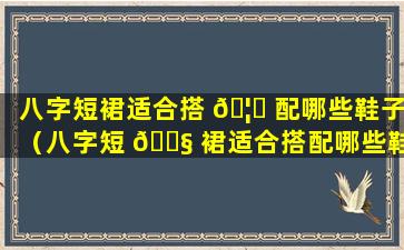 八字短裙适合搭 🦅 配哪些鞋子（八字短 🐧 裙适合搭配哪些鞋子图片）